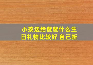 小孩送给爸爸什么生日礼物比较好 自己折